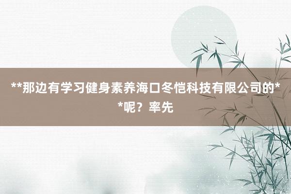 **那边有学习健身素养海口冬恺科技有限公司的**呢?率先